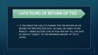 LATE FILING OF RETURN OF TDS
• IF THE DEDUCTOR FAILS TO FURNISH THE TDS RETURN ON OR
BEFORE THE SPECIFIED DUE DATE ,HE SHALL BE LIABLE TO PAY
PENALTY UNDER SECTION 234E OF ₹200 PER DAY TILL THE DATE
OF DEFAULT SUBJECT TO THE MAXIMUM AMOUNT OF TDS IS
LIEVED.
 