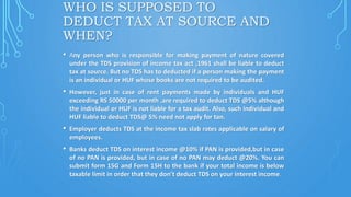 WHO IS SUPPOSED TO
DEDUCT TAX AT SOURCE AND
WHEN?
• Any person who is responsible for making payment of nature covered
under the TDS provision of income tax act ,1961 shall be liable to deduct
tax at source. But no TDS has to deducted if a person making the payment
is an individual or HUF whose books are not required to be audited.
• However, just in case of rent payments made by individuals and HUF
exceeding RS 50000 per month ,are required to deduct TDS @5% although
the individual or HUF is not liable for a tax audit. Also, such individual and
HUF liable to deduct TDS@ 5% need not apply for tan.
• Employer deducts TDS at the income tax slab rates applicable on salary of
employees.
• Banks deduct TDS on interest income @10% if PAN is provided,but in case
of no PAN is provided, but in case of no PAN may deduct @20%. You can
submit form 15G and Form 15H to the bank if your total income is below
taxable limit in order that they don’t deduct TDS on your interest income.
 