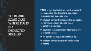THERE ARE
SOME CASE
WHERE TDS IS
NOT
DEDUCTED
SUCH AS:-
TDS is not deducted on reimbursement
of expenses like travelling expenses,
management expense ,etc.
 interest earned from recurring deposits
or saving account opened in co-
operative societies.
 payment to government /RBI/Statutory
corporation etc.
 on certificate issued by ITO u/s 197
 interest earned on Indian Vikas Patra
scheme
 