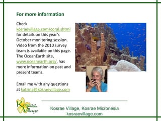 For more information
Check
kosraevillage.com/coral.shtml
for details on this year’s
October monitoring session.
Video from the 2010 survey
team is available on this page.
The OceanEarth site,
www.oceanearth.org/, has
more information on past and
present teams.

Email me with any questions
at katrina@kosraevillage.com



                   Kosrae Village, Kosrae Micronesia
                          kosraevillage.com
 