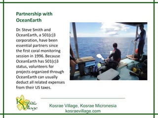 Partnership with
OceanEarth
Dr. Steve Smith and
OceanEarth, a 501(c)3
corporation, have been
essential partners since
the first coral monitoring
session in 1996. Because
OceanEarth has 501(c)3
status, volunteers for
projects organized through
OceanEarth can usually
deduct all related expenses
from their US taxes.



                  Kosrae Village, Kosrae Micronesia
                         kosraevillage.com
 