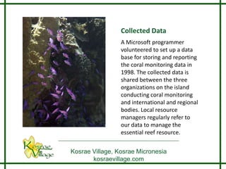 Collected Data
                 A Microsoft programmer
                 volunteered to set up a data
                 base for storing and reporting
                 the coral monitoring data in
                 1998. The collected data is
                 shared between the three
                 organizations on the island
                 conducting coral monitoring
                 and international and regional
                 bodies. Local resource
                 managers regularly refer to
                 our data to manage the
                 essential reef resource.


Kosrae Village, Kosrae Micronesia
       kosraevillage.com
 