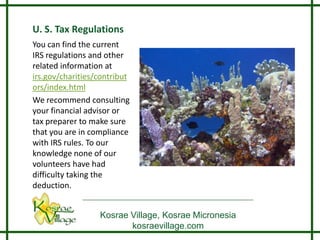 U. S. Tax Regulations
You can find the current
IRS regulations and other
related information at
irs.gov/charities/contribut
ors/index.html
We recommend consulting
your financial advisor or
tax preparer to make sure
that you are in compliance
with IRS rules. To our
knowledge none of our
volunteers have had
difficulty taking the
deduction.


                  Kosrae Village, Kosrae Micronesia
                         kosraevillage.com
 