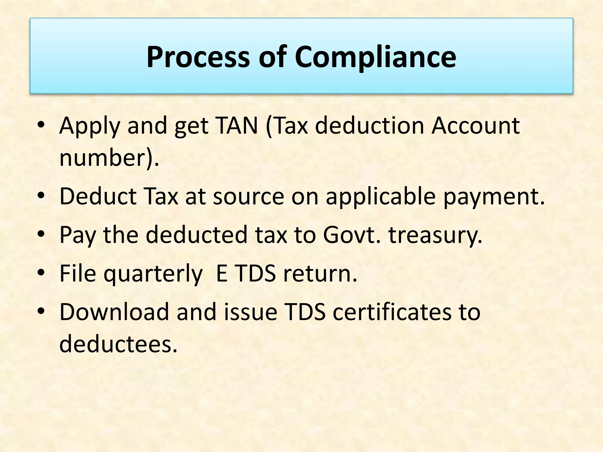 Process of Compliance
• Apply and get TAN (Tax deduction Account
number).
• Deduct Tax at source on applicable payment.
• Pay the deducted tax to Govt. treasury.
• File quarterly E TDS return.
• Download and issue TDS certificates to
deductees.
 
