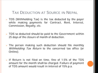 TAX DEDUCTION AT SOURCE IN NEPAL
 TDS (Withholding Tax) is the tax deducted by the payer
while making payments for Contract, Rent, Interest,
Commission, Royalty, etc.
 TDS so deducted should be paid to the Government within
25 days of the closure of month of deduction.
 The person making such deduction should file monthly
Withholding Tax Return to the concerned tax office (or
Online).
 If Return is not filed on time, fine of 1.5% of the TDS
amount for the month shall be charged. Failure of payment
of TDS amount would result in interest of 15% p.a.
 