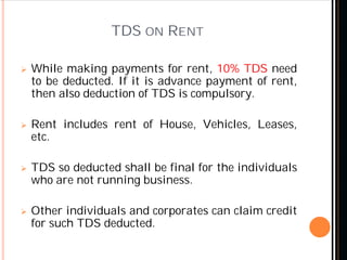 TDS ON RENT
 While making payments for rent, 10% TDS need
to be deducted. If it is advance payment of rent,
then also deduction of TDS is compulsory.
 Rent includes rent of House, Vehicles, Leases,
etc.
 TDS so deducted shall be final for the individuals
who are not running business.
 Other individuals and corporates can claim credit
for such TDS deducted.
 