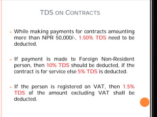 TDS ON CONTRACTS
 While making payments for contracts amounting
more than NPR 50,000/-, 1.50% TDS need to be
deducted.
 If payment is made to Foreign Non-Resident
person, then 10% TDS should be deducted, if the
contract is for service else 5% TDS is deducted.
 If the person is registered on VAT, then 1.5%
TDS of the amount excluding VAT shall be
deducted.
 