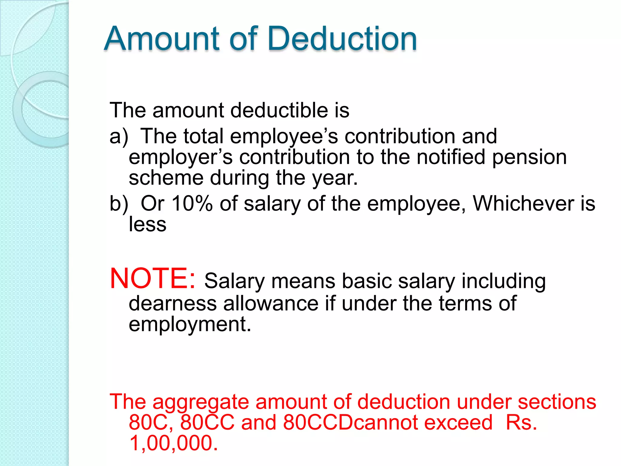Amount of Deduction
The amount deductible is
a) The total employee’s contribution and
employer’s contribution to the notified pension
scheme during the year.
b) Or 10% of salary of the employee, Whichever is
less
NOTE: Salary means basic salary including
dearness allowance if under the terms of
employment.
The aggregate amount of deduction under sections
80C, 80CC and 80CCDcannot exceed Rs.
1,00,000.
 