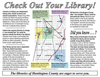 Indiana law requires libraries to charge
a “non-resident fee” for cards for
patrons outside the library’s tax district.
Libraries must charge a non-resident fee
equal to or above operating expenditures
divided by district population, otherwise
known as per capita spending.
The libraries of Huntington County are eager to serve you.
Libraries in Indiana are independent
taxing units, similar to towns and
school corporations. People living within
a library tax district are paying for library
services through property taxes and are
eligible for a library card at that library for
no additional cost. In Huntington County,
there are 4 separate library systems.
All libraries in Huntington County
offer “non-resident” library cards for
that particular library. Because each
library system in the county operates
independently, the fee for each library’s
“non-resident” card will vary according
to that library’s per capita spending,
as mandated by Indiana law.
Each library service area is dependent
on the tax district boundary.
Note: Taxing district boundaries do not
always correspond to mailing addresses.
For example, a ‘Roanoke’ address may be
outside of the town boundaries of
Roanoke and outside of the library’s
district. An ‘Andrews’ address could be in
Polk Township or even Wabash County
and outside of that library’s district. Only
properties within the library district are
taxed for library service.
Many areas of Huntington County are
not taxed for library service and are
outside of any library district.
In Indiana, 6.37% or 387,401 residents
live outside of library service districts.
This does not mean those residents
cannot use a library. The libraries offer
many services to the public without
requiring a library card. These services
may include reference information, local
history, fax service, copy machines,
computer usage, and Internet access.
It does mean they will not be able to
borrow materials from the library unless
they purchase a “non-resident” library
card for the library of their choice.
Roanoke Public Library district
includes the town of Roanoke.
Warren Public Library district
includes the town of Warren
and Salamonie Township.
Andrews-Dallas Township Public
Library district includes the town of
Andrews and Dallas Township.
Huntington-City Township/
Markle Public Library district
includes the city of Huntington,
Huntington Township and the
town of Markle.
Map adapted from http://gis.huntington.in.us
 