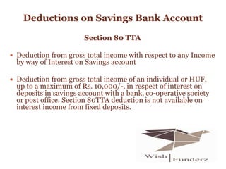 Deductions on Savings Bank Account
Section 80 TTA
 Deduction from gross total income with respect to any Income
by way of Interest on Savings account
 Deduction from gross total income of an individual or HUF,
up to a maximum of Rs. 10,000/-, in respect of interest on
deposits in savings account with a bank, co-operative society
or post office. Section 80TTA deduction is not available on
interest income from fixed deposits.
 