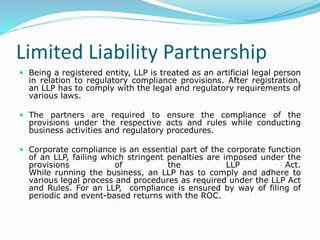 Limited Liability Partnership
 Being a registered entity, LLP is treated as an artificial legal person
in relation to regulatory compliance provisions. After registration,
an LLP has to comply with the legal and regulatory requirements of
various laws.
 The partners are required to ensure the compliance of the
provisions under the respective acts and rules while conducting
business activities and regulatory procedures.
 Corporate compliance is an essential part of the corporate function
of an LLP, failing which stringent penalties are imposed under the
provisions of the LLP Act.
While running the business, an LLP has to comply and adhere to
various legal process and procedures as required under the LLP Act
and Rules. For an LLP, compliance is ensured by way of filing of
periodic and event-based returns with the ROC.
 