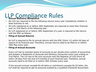 LLP Compliance Rules Annual Statutory Compliance
 All LLPs are required to file the following returns every year mandatorily whether it
does business or not.
 All LLPs registered on or before 30th September are required to close their financial
year on 31st March of the following year.
 An LLP registered on or before 30th September of a year is required to file returns
with the ROC as follows:
 Filing of Annual Returns
An LLP is required to file its annual returns with the ROC (Form 11) within 60 days of
closure of its financial year. Therefore, annual returns need to be filed on or before
30th May every year.
 Filing of Annual Accounts
Every LLP has to maintain books of accounts as per double entry system of accounting
and prepare a Statement of Accounts and Solvency (Accounts) every year ending on
31st March. The LLP has to file such accounts with the Registrar of LLPs (Form 8)
within 30 days from the end of 6 months of such financial year. Therefore, annual
accounts need to be filed on or before 30th October every year.
If the annual turnover exceeds Rs.40 lakhs or contribution exceeds Rs.25 lakhs, the
LLP shall be required to get its accounts audited by a qualified Chartered Accountant.
 