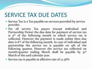 SERVICE TAX DUE DATES
 Service Tax is a Tax payable on services provided by service
provider.
 For all service Tax payers (except individual and
Partnership Firms) the due date for payment of service tax
is 5th of the following month in which service tax is
collected. However the payment is made online then due
date is 6th of the following month. In case of individual and
partnership the service tax is payable on 5th of the
following quarter. However the service tax collected on
month/quarter ending March shall be payable by 31st
March of the said calendar year.
 Service tax is payable at effective rate of 12.36%
 
