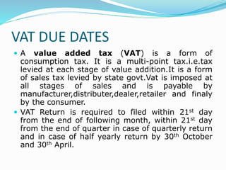VAT DUE DATES
 A value added tax (VAT) is a form of
consumption tax. It is a multi-point tax.i.e.tax
levied at each stage of value addition.It is a form
of sales tax levied by state govt.Vat is imposed at
all stages of sales and is payable by
manufacturer,distributer,dealer,retailer and finaly
by the consumer.
 VAT Return is required to filed within 21st day
from the end of following month, within 21st day
from the end of quarter in case of quarterly return
and in case of half yearly return by 30th October
and 30th April.
 