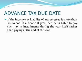 ADVANCE TAX DUE DATE
 If the income tax Liability of any assessee is more than
Rs. 10,000 in a financial year then he is liable to pay
such tax in installments during the year itself rather
than paying at the end of the year.
 