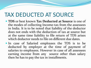 TAX DEDUCTED AT SOURCE
 TDS or best known Tax Deducted at Source is one of
the modes of collecting Income-tax from the assessees
in India. It is to be noted that liability of the deductor
does not ends with the deduction of tax at source but
at the same time liability to file return of TDS arises
which deductor needs to file on different due dates.
 In case of Salaried employees the TDS is to be
deducted by employer at the time of payment of
salaries to employees. However in case of all assessees
earning income from any source other than salary
then he has to pay the tax in installments.
 