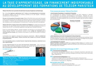 LA TAXE D’APPRENTISSAGE, UN FINANCEMENT INDISPENSABLE
AU DÉVELOPPEMENT DES FORMATIONS DE TÉLÉCOM PARISTECH
l Une formation d’excellence à la pointe de l’innovation
Les enseignements de Télécom ParisTech préparent les futurs ingénieurs à anticiper
et à accompagner les évolutions technologiques et économiques. Réputés pour leurs
compétences, leur esprit d’entreprendre, leur créativité, leur ouverture économique, sociale et
internationale, les jeunes diplômés sont au service de l’innovation dans les secteurs majeurs
de la vie économique.
Télécom ParisTech est la première Grande École française d’ingénieurs du Numérique.
Elle forme les ingénieurs généralistes du 21e
siècle et les professionnels du numérique.
Ses diplômés intègrent ainsi tous les secteurs d’activité, où ils sont réputés inventeurs,
entrepreneurs et transformateurs.
Au cœur d’un écosystème d’innovation unique, Télécom ParisTech est au service de l’économie
et de la société française par les ingénieurs qu’elle forme, par les recherches dont elle transfère
les résultats à l’industrie, par les entreprises qu’elle aide à faire naître et grandir au sein de
ses incubateurs, par la sensibilisation à l’économie du 21e
siècle qu’elle offre à ses diplômés.
Télécom ParisTech a toujours fait le choix d’alliances stratégiques et compte ainsi plus de 160
partenariats avec des Grandes Écoles françaises et des universités prestigieuses à travers le
monde. Ainsi, en 2017, un accord de coopération a été signé avec Columbia University.
École de l’Institut Mines-Télécom, membre fondateur de ParisTech et de l’Université Paris-
Saclay, Télécom ParisTech se positionne comme le futur collège de l’innovation par le
numérique de Paris-Saclay, dont l’ambition est de devenir l’un des premiers pôles d’innovation
mondiaux.
La formation d’un ingénieur nécessite des ressources importantes : dans un contexte de
lente érosion des crédits publics, Télécom ParisTech doit compter sur une part croissante
d’autofinancement.
Ceci n’est possible qu’avec un soutien financier important des entreprises, notamment via la
taxe d’apprentissage.
La taxe d’apprentissage est une source de financement indispensable : votre contribution
permettra de recruter des professeurs d’exception, de financer des équipements de pointe
pour la formation des meilleurs ingénieurs du numérique.
•	770 élèves-ingénieurs, 300 doctorants, 400 étudiants en Mastères Spécialisés,
•	50 % d’étudiants internationaux, de 40 nationalités différentes,
•	2 500 stagiaires en formation continue,
•	250 ingénieurs diplômés chaque année,
•	Plus de 500 intervenants issus de l’entreprise,
•	Budget : 66 M€, dont 40% d’autofinancement.
Télécom ParisTech, 1 500 étudiants en formation !
Je compte sur vous !
l Une recherche au service de l’enseignement et des entreprises
Télécom ParisTech est un acteur majeur de la recherche dans le domaine du numérique, fort de
ses 180 enseignants chercheurs et de ses 300 Doctorants, partenaire privilégié des plus grands
acteurs mondiaux des télécoms et des technologies de l’information.
l Une dynamique de croissance
Télécom ParisTech s’installera en 2019 sur le campus de Paris Saclay avec l’ambition de se
hisser au plus haut niveau mondial en matière de formation et de recherche dans les domaines
du numérique et de l’innovation.
Yves Poilane,
Directeur de Télécom ParisTech
94.5  % des ingénieurs diplômés ont signé leur contrat en moins de 4 mois après la sortie de l’École
Utilisation de la taxe d’apprentissage en 2017
50% Fonctionnement pédagogique :
s  Recrutement d’enseignants vacataires dans les domaines hautement spécialisés tels
que : Cloud, Big Data, Machine Learning, Intelligence Artificielle, Smart Grids, Internet des
objets, Cybersécurité...
50% Investissements pédagogiques, dont :
s  Création d’un design center et d’un show room de projets entrepreneuriaux,
s  Rénovation et optimisation des salles de TP Informatique pour doubler la capacité d’accueil
des formations en particulier en « Big Data ».
Nos projets pour 2018
s  Création d’un e-lab mis à la disposition des élèves,
s  Renouvellement de l’équipement pédagogique des salles de TP
Secteurs d’activité
(source Enquête 1er
Emploi 2017)
Trois raisons de soutenir Télécom ParisTech
 