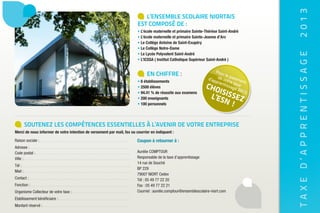 2013
                                                                            L’EnsEmbLE scoLairE niortais
                                                                         Est composé dE :
                                                                         • L’école maternelle et primaire Sainte-Thérèse Saint-André
                                                                         • L’école maternelle et primaire Sainte-Jeanne d’Arc
                                                                         • Le Collège Antoine de Saint-Exupéry
                                                                         • Le Collège Notre-Dame




                                                                                                                                              TAXE D’APPRENTISSAGE
                                                                         • Le Lycée Polyvalent Saint-André
                                                                         • L’iCSSA ( institut Catholique Supérieur Saint-André )

                                                                                                                        Pou
                                                                              En chiffrE :                                  r le
                                                                                                                                 p
                                                                                                                    d’ap de vot aieme
                                                                         • 6 établissements                             pren re ta nt
                                                                         • 2500 élèves                            cho        tiss xe
                                                                                                                                 age
                                                                                                                      is             201
                                                                                                                   l’es issez
                                                                         • 94.41 % de réussite aux examens                               3,
                                                                         • 200 enseignants
                                                                         • 100 personnels
                                                                                                                        n!


         soutEnEz LEs compétEncEs EssEntiELLEs à L’avEnir dE votrE EntrEprisE
Merci de nous informer de votre intention de versement par mail, fax ou courrier en indiquant :
Raison sociale :                                                         Coupon à retourner à :
Adresse :
Code postal :                                                            Aurélie COMPTOUR
Ville :                                                                  Responsable de la taxe d’apprentissage
                                                                         14 rue de Souché
Tél :
                                                                         BP 229
Mail :
                                                                         79007 NIORT Cedex
Contact :                                                                Tél : 05 49 77 22 20
Fonction :                                                               Fax : 05 49 77 22 21
Organisme Collecteur de votre taxe :                                     Courriel : aurelie.comptour@ensemblescolaire-niort.com
Etablissement bénéficiaire :
Montant réservé :
 