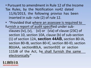 • Pursuant to amendment in Rule 12 of the Income
Tax Rules, by the Notification no42 dated
11/6/2013, the following proviso has been
inserted in sub- rule (2) of rule 12.
• “Provided that where an assessee is required to
furnish a report of audit specified under subclauses (iv), (v), (vi) or (via) of clause (23C) of
section 10, section 10A, clause (b) of sub-section
(1) of section 12A, section 44AB, section 80-IA,
section 80-IB, section 80-IC, section 80-ID, section
80JJAA, section80LA, section92E or section
115JB of the Act, he shall furnish the same
electronically.”

 