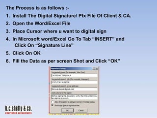 The Process is as follows :1. Install The Digital Signature/ Pfx File Of Client & CA.

2. Open the Word/Excel File
3. Place Cursor where u want to digital sign
4. In Microsoft word/Excel Go To Tab “INSERT” and
Click On “Signature Line”
5. Click On OK
6. Fill the Data as per screen Shot and Click “OK”

 