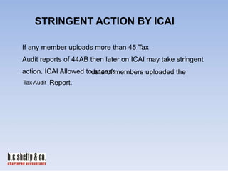 STRINGENT ACTION BY ICAI
If any member uploads more than 45 Tax
Audit reports of 44AB then later on ICAI may take stringent
action. ICAI Allowed todata of members uploaded the
access
Tax Audit

Report.

 