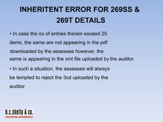 INHERITENT ERROR FOR 269SS &
269T DETAILS
• In case the no of entries therein exceed 25
items, the same are not appearing in the pdf
downloaded by the assessee however, the
same is appearing in the xml file uploaded by the auditor.
• In such a situation, the assessee will always
be tempted to reject the 3cd uploaded by the
auditor

 