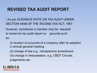 REVISED TAX AUDIT REPORT
• As per GUIDANCE NOTE ON TAX AUDIT UNDER
SECTION 44AB OF THE INCOME-TAX ACT, 1961
However, sometimes a member may be required
to revise his tax audit report on grounds such
as:
(i) revision of accounts of a company after its adoption
in annual general meeting.
(ii) change of law e.g., retrospective amendment.
(iii) change in interpretation, e.g. CBDT Circular,
judgements etc.

 