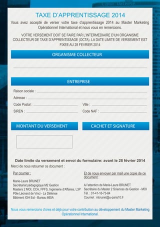 TAXE D’APPRENTISSAGE 2014
Vous avez accepté de verser votre taxe d’apprentissage 2014 au Master Marketing
Opérationnel International et nous vous en remercions.
VOTRE VERSEMENT DOIT SE FAIRE PAR L’INTERMEDIAIRE D’UN ORGANISME
COLLECTEUR DE TAXE D’APPRENTISSAGE (OCTA). LA DATE LIMITE DE VERSEMENT EST
FIXEE AU 28 FEVRIER 2014

ORGANISME COLLECTEUR

ENTREPRISE
Raison sociale :
Adresse :
Code Postal :

Ville :

SIREN :

Code NAF :

MONTANT DU VERSEMENT

CACHET ET SIGNATURE

Date limite du versement et envoi du formulaire: avant le 28 février 2014
Merci de nous retourner ce document :
Par courrier :
Marie-Laure BRUNET
Secrétariat pédagogique M2 Gestion
Masters 2 MOI, CCA, FPFS, Ingénierie d'Affaires, L3P
Pôle Léonard de Vinci - La Défense
Bâtiment IGH Est - Bureau 665A

Et de nous envoyer par mail une copie de ce
document :
A l’attention de Marie-Laure BRUNET
Secrétaire du Master 2 Sciences de Gestion - MOI
Tél. : 01-41-16-73-84
Courriel : mbrunet@u-paris10.fr

 
