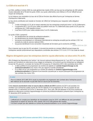 La CSA et le seuil de 4 %

  La CSA, codiﬁée à l’article 230H du code général des impôts (CGI), est due par les entreprises de 250 salariés
  et plus redevable de la TA dont le quota «CSA» (ou quota «alternants») est inférieur à 4% de l’effectif annuel
  moyen de l’entreprise.
  La loi instaure une modulation du taux de la CSA en fonction des efforts fournis par l’entreprise en termes
  d’embauche d’alternants.
  Le taux de la contribution est modulé en fonction de l’effort de l’entreprise pour respecter cette obligation
  d’emploi :
       • il reste inchangé à 0,1% de la masse salariale pour les entreprises employant entre 1 et 3% d’alternants ;
       • il augmente de 0,1 à 0,2% pour celles accueillant moins de 1% d’alternants (taux porté à 0,3% pour les
            entreprises de 2 000 salariés et plus) ;
       • il est ﬁxé à 0,05% pour celles situées entre 3 et 4% d’alternants
                                                                                                     Article 230 H du CGI.
  Le quota «CSA» comprend :
       • les bénéﬁciaires de contrat de professionnalisation ;
       • les bénéﬁciaires de contrat d’apprentissage ;
       • les jeunes accomplissant un volontariat international en entreprise encadré par les articles L122-1 et
           suivants du code du service national (VIE) ;
       • les jeunes bénéﬁciant d’une convention industrielle de formation par la recherche (CIFRE).
                                                                                                Article 230 H du CGI
  Pour s’assurer que le seuil de 4% est atteint, il convient de prendre en compte l’effectif annuel moyen de
  l’entreprise calculé conformément aux dispositions combinées des articles L1111-2 et L1111-3 du code du travail.


Régime dérogatoire pour les entreprises dont le «quota alternants» se situe entre 3% et 4%

  Aﬁn d’intégrer les dispositions de l’article 1 de l’accord national interprofessionnel du 7 juin 2011 sur l’accès des
  jeunes aux formations en alternance et aux stages en entreprise, la loi prévoit que les entreprises qui atteignent
  le seuil de 3% peuvent, à compter de l’année 2012 et jusqu’au 31 décembre 2015, être exonérées de la CSA :
        • si elles justiﬁent d’une progression du nombre de salariés en contrat d’apprentissage ou de
             professionnalisation d’au moins 10% par rapport à l’année précédente ;
        • ou si elles ont eu une progression du nombre de salariés en contrat d’apprentissage et de
             professionnalisation et relèvent d’une branche couverte par un accord prévoyant une progression de
             ces contrats d’au moins 10%.

    A noter
     Pour la collecte 2012 (MS 2011) seule la proposition de progression des contrats dans l’entreprise pourra
     être retenue car la seconde n’a pas été mise en œuvre par les branches.

  Cette mesure exonératoire mise en œuvre dès la collecte de 2012 (salaires de 2011) est possible à la
  condition que l’entreprise justiﬁe auprès de l’OCTA l’atteinte d’une progression de 10% du nombre de ses
  salariés entre 31 décembre 2010 et le 31 décembre 2011. Pour cela, elle doit déclarer à l’OCTA le nombre de
  salariés en alternance (contrat d’apprentissage et contrat de professionnalisation) présents dans l’entreprise au
  31 décembre 2010 (année n-1).

    Nota bene
     L’effectif pris en compte pour bénéﬁcier de l’exonération jusqu’en 2015 est différent de celui permettant
     d’apprécier le respect du seuil de «4%» (article 230 H du code général des impôts).
     Il ne tient compte que des salariés en contrat de professionnalisation ou en contrat d’apprentissage.




Taxe d’apprentissage 2012 (masse salariale 2011) / Guide pratique                                                    8
 
