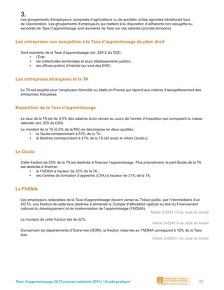 3.
  Les groupements d’employeurs composés d’agriculteurs ou de sociétés civiles agricoles bénéﬁciant tous
  de l’exonération. Les groupements d’employeurs qui mettent à la disposition d’adhérents non assujettis ou
  exonérés de Taxe d’apprentissage sont exonérés de Taxe sur ces salariés (prorata temporis).


Les entreprises non assujetties à la Taxe d’apprentissage de plein droit

  Sont exonérés de la Taxe d’apprentissage (art. 224-2 du CGI) :
       • l’État ;
       • les collectivités territoriales et leurs établissements publics ;
       • les ofﬁces publics d’Habitat qui sont des EPIC.


Les entreprises étrangères et la TA

  La TA est exigible pour l’employeur domicilié ou établi en France qui répond aux critères d’assujettissement des
  entreprises françaises.


Répartition de la Taxe d’apprentissage

  Le taux de la TA est de 0,5% des salaires bruts versés au cours de l’année d’imposition qui composent la masse
  salariale (art. 225 du CGI).
  Le montant de la TA (0,5% de la MS) se décompose en deux quotités :
      • le Quota correspondant à 53% de la TA ;
      • le Barème correspondant à 47% de la TA (dit aussi le «Hors Quota»).


Le Quota

  Cette fraction de 53% de la TA est destinée à ﬁnancer l’apprentissage. Plus précisément, la part Quota de la TA
  est destinée à ﬁnancer :
        • le FNDMA à hauteur de 22% de la TA ;
        • les Centres de formation d’apprentis (CFA) à hauteur de 31% de la TA.


Le FNDMA

  Les employeurs redevables de la Taxe d’apprentissage doivent verser au Trésor public, par l’intermédiaire d’un
  OCTA, une fraction de cette taxe destinée à alimenter le Compte d’affectation spécial au titre du Financement
  national du développement et de modernisation de l’apprentissage (FNDMA).
                                                                                  Article D 6241-12 du code du travail
  Le montant de cette fraction est de 22%.
                                                                                   Article D 6241-9 du code du travail
  Concernant les départements d’Outre-mer (DOM), la fraction réservée au FNDMA correspond à 12% de la Taxe
  due.
                                                                              Article D 6522-1 du code du travail




Taxe d’apprentissage 2012 (masse salariale 2011) / Guide pratique                                               11
 
