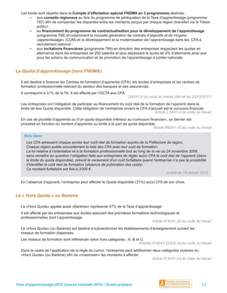 Les fonds sont répartis dans le Compte d’affectation spécial FNDMA en 3 programmes destinés :
        • aux conseils régionaux au titre du programme de péréquation de la Taxe d’apprentissage (programme
           787) aﬁn de compenser les disparités entre les montants perçus par chaque région (transfert via le Trésor
           public) ;
        • au ﬁnancement du programme de contractualisation pour le développement de l’apprentissage
           (programme 788) et notamment la nouvelle génération de contrats d’objectifs et de moyens
           «apprentissage» (COM) et le développement et la modernisation de l’apprentissage dans les CFA à
           recrutement national ;
        • aux incitations ﬁnancières (programme 789) en direction des entreprises respectant les quotas en
           alternance dans les entreprises de 250 salariés et plus dépassant le quota de 4% d’alternants ainsi que
           pour les actions de communication et de promotion de l’apprentissage à portée nationale.


Le Quota d’apprentissage (hors FNDMA)

  Il est destiné à ﬁnancer les Centres de formation d’apprentis (CFA), les écoles d’entreprises et les centres de
  formation professionnelle relevant du secteur des banques et des assurances.
  Il correspond à 31% de la TA. Il est affecté par l’OCTA aux CFA.
                                                                      D6241-8 du code du travail (décret du 23/12/2011)
  Les entreprises ont l’obligation de participer au ﬁnancement du coût réel de la formation de l’apprenti dans la
  limite de leur Quota disponible. Cette obligation de l’entreprise envers le CFA d’accueil est le concours ﬁnancier.
                                                                                      Article L 6241-4 du code du travail
  En cas de pluralité d’apprentis ou d’un quota disponible inférieur au «concours ﬁnancier», ce dernier est
  proratisé en fonction du nombre d’apprentis ou limité à la part de quota disponible.
                                                                                    Article R6241-19 du code du travail

    Nota bene
     Les CFA adressent chaque année leur coût réel de formation auprès de la Préfecture de région.
     Chaque région publie annuellement la liste des CFA avec leur coût de formation.
     La loi relative à l’orientation et à la formation professionnelle tout au long de la vie du 24 novembre 2009,
     sans remettre en question l’obligation faite aux entreprises de régler au(x) CFA le coût réel de l’apprenti (dans
     la limite du quota disponible), prévoit le versement d’un coût forfaitaire quand l’entreprise n’a pas la possibilité
     d’identiﬁer le coût réel de formation (absence de publication des coûts).
     Ce montant forfaitaire est ﬁxé à 3 000 €.
                                                                                                 Arrêté du 18 janvier 2010

  En l’absence d’apprenti, l’entreprise peut affecter le Quota disponible (31%) au(x) CFA de son choix.


Le « Hors Quota » ou Barème

  Le «Hors Quota» appelé aussi «Barème» représente 47% de la Taxe d’apprentissage.
  Il est affecté par les entreprises aux écoles assurant des premières formations technologiques et
  professionnelles dont l’apprentissage.
                                                                                   Article R 6241-22 du code du travail
  Le «Hors Quota» (ou Barème) est destiné à subventionner les établissements d’enseignement suivant les
  niveaux de formation dispensés.
  Les niveaux de formation sont référencés selon trois catégories : A, B et C.
                                                                           Articles R 6241-22/23/ 24 du code du travail
  Dans le cadre de l’application de la règle du cumul, l’entreprise peut additionner deux catégories voisines du
  «Hors Quota» (ou Barème) aﬁn de «maximiser» les montants à affecter.
                                                                                     Article R 6241-24 du code du travail




Taxe d’apprentissage 2012 (masse salariale 2011) / Guide pratique                                                    12
 