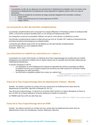 Important
     L’exonération au titre de ces dépenses est subordonnée à l’établissement préalable d’une convention entre
     l’entreprise et l’établissement d’enseignement auquel appartient le stagiaire (article L335-2 du code de
     l’éducation).
     Ne pas prendre en compte les conventions de stage suivantes (stagiaires de la formation continue) :
            • stages AFPA ;
            • stages subventionnés par le Conseil régional et la DDTE ;
            • stages GRETA...



Les versements au titre des Activités complémentaires

  Les Activités complémentaires (AC) concernent les charges afférentes à l’Orientation scolaire et professionnelle
  (OSP), à l’Economie sociale et familiale (ESF) ou Vie Sociale et Professionnelle (VSP).
  Les entreprises conservent la possibilité d’affecter une part du «Hors Quota» (ou Barème) à ce titre.
  Ces Activités complémentaires restent en effet prévues par la loi du 16 juillet 1971 relative au ﬁnancement des
  premières formations technologiques et professionnelles.
  L’entreprise peut affecter jusqu’à 20% de son Barème au titre des Activités complémentaires
  (proportionnellement aux trois catégories A/B/C).
  Exemples : BIOP, CIO…


Les subventions en matériel (ou subventions en « nature »)

  L’exonération sur la part «Hors Quota» (ou Barème) de la Taxe d’apprentissage est conditionnée par l’intérêt
  pédagogique que présente le matériel livré en relation directe avec le caractère de la formation dispensée par
  l’établissement bénéﬁciaire.
  Il convient d’adresser à l’OCTA :
        • une attestation du chef d’établissement indiquant la spécialité des sections auxquelles est affecté
            le matériel livré ainsi que le diplôme préparé par les élèves des dites sections et conﬁrmant l’intérêt
            pédagogique de cette subvention ;
        • les documents comptables justiﬁant de la valeur du matériel livré.
                                                                             Article 9 du décret n°72.283 du 12 avril 1972
                                                                         circulaire DGEFP du 30 janvier 2006 §2-3-2-1-1


Calcul de la Taxe d’apprentissage dans les départements d’Alsace - Moselle

  Assiette : les salaires à prendre en compte sont ceux versés dans les établissements situés dans les
  départements du Haut-Rhin, Bas-Rhin et Moselle (67, 68, 57).
  Taux de la taxe d’apprentissage : le décret du 8 novembre 2005 maintient un régime dérogatoire en ﬁxant ce
  taux à 0,26% de la masse salariale et le Quota représente la totalité du versement.
  Le FNDMA reste ﬁxé à 22% de cette Taxe due.
                                                                      Articles L 6261-2 et R 6261-13 du code du travail


Calcul de la Taxe d’apprentissage dans les DOM

  Assiette : les salaires à prendre en compte sont ceux versés dans les établissements situés dans les
  départements d’outre mer (Guadeloupe, Guyane, Martinique, Réunion).




Taxe d’apprentissage 2012 (masse salariale 2011) / Guide pratique                                                  14
 