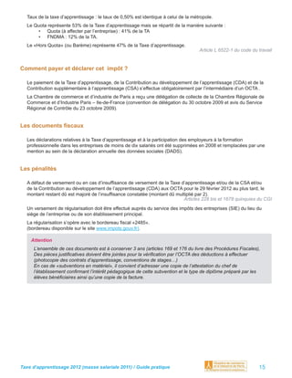 Taux de la taxe d’apprentissage : le taux de 0,50% est identique à celui de la métropole.
  Le Quota représente 53% de la Taxe d’apprentissage mais se répartit de la manière suivante :
       • Quota (à affecter par l’entreprise) : 41% de la TA
       • FNDMA : 12% de la TA.
  Le «Hors Quota» (ou Barème) représente 47% de la Taxe d’apprentissage.
                                                                                    Article L 6522-1 du code du travail


Comment payer et déclarer cet impôt ?

  Le paiement de la Taxe d’apprentissage, de la Contribution au développement de l’apprentissage (CDA) et de la
  Contribution supplémentaire à l’apprentissage (CSA) s’effectue obligatoirement par l’intermédiaire d’un OCTA .
  La Chambre de commerce et d’industrie de Paris a reçu une délégation de collecte de la Chambre Régionale de
  Commerce et d’Industrie Paris – Ile-de-France (convention de délégation du 30 octobre 2009 et avis du Service
  Régional de Contrôle du 23 octobre 2009).


Les documents ﬁscaux

  Les déclarations relatives à la Taxe d’apprentissage et à la participation des employeurs à la formation
  professionnelle dans les entreprises de moins de dix salariés ont été supprimées en 2008 et remplacées par une
  mention au sein de la déclaration annuelle des données sociales (DADS).


Les pénalités

  A défaut de versement ou en cas d’insufﬁsance de versement de la Taxe d’apprentissage et/ou de la CSA et/ou
  de la Contribution au développement de l’apprentissage (CDA) aux OCTA pour le 29 février 2012 au plus tard, le
  montant restant dû est majoré de l’insufﬁsance constatée (montant dû multiplié par 2).
                                                                          Articles 228 bis et 1678 quinquies du CGI
  Un versement de régularisation doit être effectué auprès du service des impôts des entreprises (SIE) du lieu du
  siège de l’entreprise ou de son établissement principal.
  La régularisation s’opère avec le bordereau ﬁscal «2485».
  (bordereau disponible sur le site www.impots.gouv.fr).

    Attention
     L’ensemble de ces documents est à conserver 3 ans (articles 169 et 176 du livre des Procédures Fiscales),
     Des pièces justiﬁcatives doivent être jointes pour la vériﬁcation par l’OCTA des déductions à effectuer
     (photocopie des contrats d’apprentissage, conventions de stages…)
     En cas de «subventions en matériel», il convient d’adresser une copie de l’attestation du chef de
     l’établissement conﬁrmant l’intérêt pédagogique de cette subvention et le type de diplôme préparé par les
     élèves bénéﬁciaires ainsi qu’une copie de la facture.




Taxe d’apprentissage 2012 (masse salariale 2011) / Guide pratique                                               15
 
