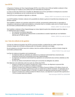 Les OCTA

  L’Organisme Collecteur de Taxe d’apprentissage (OCTA), de la CDA et de la CSA est habilité à collecter la Taxe
  d’apprentissage (en totalité ou pour partie) dont sont redevables les entreprises.
  La mise en place des l’OCTA vise à simpliﬁer les affectations de la TA en permettant à l’entreprise de s’exonérer
  totalement ou partiellement de son versement par leur intermédiaire.
  Les OCTA ont une compétence régionale ou nationale.
                                                                           Article L 6242-1 et suivants du code du travail
  Les OCTA habilités à l’échelon national ont la possibilité de collecter auprès de l’ensemble des entreprises sur le
  territoire national.
  Sont habilités à collecter sur le territoire national les syndicats, groupements professionnels ou association à
  compétence nationale par arrêté interministériel ou convention avec un ministère, après avis du Conseil national
  de la formation professionnelle tout au long de la vie.
                                                                                        Article L 6242-1 du code du travail
  Sont habilités à collecter la Taxe d’apprentissage au niveau régional auprès des entreprises ayant leur siège ou
  un établissement dans la Région :
       • les chambres consulaires régionales ;
       • les syndicats, groupements professionnels ou associations à vocation régionale par une habilitation
            délivrée par le Préfet de région.
                                                                                    Article L 6242-2 du code du travail


Les frais de collecte et de gestion

  Les frais de collecte et de gestion des OCTA ne peuvent excéder un plafond ﬁxé par arrêté conjoint des
  ministres chargés de la formation professionnelle, de l’éducation nationale et du budget.
  Ils sont prélevés sur les fonds issus de la collecte, dans les conditions déﬁnies par arrêté du ministre chargé de
  la formation professionnelle.
                                                                                        Article R 6242-15 du code travail
  Les frais de collecte et de gestion sont constitués par :
        • les dépenses liées aux opérations de collecte et au traitement administratif des versements des
            entreprises donnant lieu à exonération de la taxe d’apprentissage ;
        • les dépenses de traitement administratif des opérations de reversements des sommes collectées au titre
            de ladite taxe ;
        • les frais de collecte éventuellement induits par la convention de délégation de collecte.
  Ces dépenses sont plafonnées selon les seuils de collecte des OCTA :
       • lorsque le montant de la collecte n’excède pas 5 millions d’euros, les dépenses ne peuvent être
          supérieures à 3% du montant de la collecte encaissée ;
       • lorsque le montant de la collecte est supérieur à 5 millions d’euros et inférieur à 50 millions d’euros, les
          dépenses ne peuvent être supérieures à 2,2% du montant de la collecte encaissée. Si l’application de ce
          taux conduit à un résultat inférieur à 150 000 €, le plafond de dépenses autorisé est porté à 150 000 € ;
       • lorsque le montant de la collecte excède 50 millions d’euros, ces dépenses ne peuvent être supérieures à
          1,5% du montant total de la collecte.
                                                                               Note technique DGEFP du 03/02/2006




Taxe d’apprentissage 2012 (masse salariale 2011) / Guide pratique                                                   16
 