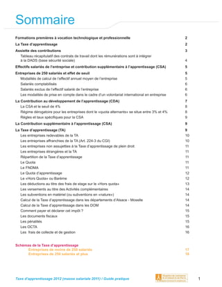 Sommaire
Formations premières à vocation technologique et professionnelle                                2
La Taxe d’apprentissage                                                                         2
Assiette des contributions                                                                      3
  Tableau récapitulatif des contrats de travail dont les rémunérations sont à intégrer
  à la DADS (base sécurité sociale)                                                             4
Effectifs salariés de l’entreprise et contribution supplémentaire à l’apprentissage (CSA)       5
Entreprises de 250 salariés et effet de seuil                                                   5
  Modalités de calcul de l’effectif annuel moyen de l’entreprise                                5
  Salariés comptabilisés                                                                        6
  Salariés exclus de l’effectif salarié de l’entreprise                                         6
  Les modalités de prise en compte dans le cadre d’un volontariat international en entreprise   6
La Contribution au développement de l’apprentissage (CDA)                                       7
   La CSA et le seuil de 4%                                                                     8
   Régime dérogatoire pour les entreprises dont le «quota alternants» se situe entre 3% et 4%   8
   Règles et taux spéciﬁques pour la CSA                                                        9
La Contribution supplémentaire à l’apprentissage (CSA)                                          9
La Taxe d’apprentissage (TA)                                                                    9
   Les entreprises redevables de la TA                                                          10
   Les entreprises affranchies de la TA (Art. 224-3 du CGI)                                     10
   Les entreprises non assujetties à la Taxe d’apprentissage de plein droit                     11
   Les entreprises étrangères et la TA                                                          11
   Répartition de la Taxe d’apprentissage                                                       11
   Le Quota                                                                                     11
   Le FNDMA                                                                                     11
   Le Quota d’apprentissage                                                                     12
   Le «Hors Quota» ou Barème                                                                    12
   Les déductions au titre des frais de stage sur le «Hors quota»                               13
   Les versements au titre des Activités complémentaires                                        14
   Les subventions en matériel (ou subventions en «nature»)                                     14
   Calcul de la Taxe d’apprentissage dans les départements d’Alsace - Moselle                   14
   Calcul de la Taxe d’apprentissage dans les DOM                                               14
   Comment payer et déclarer cet impôt ?                                                        15
   Les documents ﬁscaux                                                                         15
   Les pénalités                                                                                15
   Les OCTA                                                                                     16
   Les frais de collecte et de gestion                                                          16


Schémas de la Taxe d’apprentissage
      Entreprises de moins de 250 salariés                                                      17
      Entreprises de 250 salariés et plus                                                       18




Taxe d’apprentissage 2012 (masse salariale 2011) / Guide pratique                                    1
 
