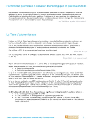 Formations premières à vocation technologique et professionnelle

  Les premières formations technologiques et professionnelles sont celles qui «avant l’entrée dans la vie active,
  préparent les jeunes à un emploi d’ouvrier ou d’employé, spécialisé ou qualiﬁé, de travailleur indépendant et
  d’aide familiale, de technicien, technicien supérieur, d’ingénieur ou de cadre supérieur des entreprises des
  divers secteurs d’activité». Ces premières formations sont dispensées soit à temps plein par des établissements
  d’enseignement soit en alternance (CFA, section d’apprentissage).
                                                                              Loi n° 71-578 du 16 juillet 1971 – article 1er




La Taxe d’apprentissage

  Instituée en 1925, la Taxe d’apprentissage est un impôt qui a pour objet de faire participer les employeurs au
  ﬁnancement des formations premières à caractère technologique et professionnel, dont l’apprentissage.
  Elle ne doit pas être confondue avec la contribution «Formation Professionnelle Continue» qui concerne la
  participation ﬁnancière de l’employeur au développement de la formation, notamment, des salariés.
  Elle est ﬁxée à 0,5% de la masse salariale brute (base sécurité sociale).
                                                                                                        Article 225 du CGI
  Son taux est porté à 0,26 % de la MS pour les départements d’Alsace-Moselle (Haut-Rhin, Bas-Rhin, Moselle :
  57, 67, 68).
                                                                                Article R6261-13 du code du travail


  Depuis la loi de modernisation sociale du 17 janvier 2002, la Taxe d’apprentissage a connu plusieurs évolutions.
  Depuis la loi de ﬁnances pour 2005, il convient de distinguer deux contributions :
      • la Taxe d’apprentissage (TA) ;
      • la Contribution au développement de l’apprentissage (CDA).
  La loi du 24 novembre 2009 relative à l’orientation et à la formation tout au long de la vie a créé la Contribution
  supplémentaire à l’apprentissage (CSA) pour les entreprises de 250 salariés et plus n’ayant pas atteint le quota
  de 3% d’alternants dans leur effectif. La CSA s’est substituée à la majoration de TA (0,1%) qui avait été instituée
  par la loi du 31 mars 2006 sur l’égalité des chances.
  La loi de ﬁnances rectiﬁcative pour 2011 publiée au journal ofﬁciel le 29 juillet 2011 porte le quota «alternants»
  de 3% à 4% de l’effectif annuel moyen pour les entreprises de 250 salariés et plus et instaure un système de
  «bonus-malus apprentissage». Ce texte prévoit, en effet, une modulation du taux de la CSA en fonction des
  efforts de l’entreprise en termes d’embauche d’alternants (0,05% à 0,3%).


  En 2012, être redevable de la Taxe d’apprentissage signiﬁe que l’entreprise doit s’acquitter à la fois de :
       • la TA : Taxe d’apprentissage (0,5% de la MS) ;
       • la CDA : Contribution au développement de l’apprentissage (0,18% MS) ;
       • la CSA : Contribution supplémentaire à l’apprentissage à taux variable (0,05% à 0,3% de la MS)
           uniquement pour les entreprises de 250 salariés et plus qui n’ont pas atteint le seuil de 4% d’alternants
           (quota «alternants»).




Taxe d’apprentissage 2012 (masse salariale 2011) / Guide pratique                                                      2
 