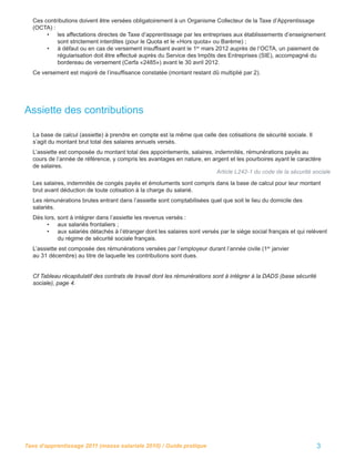 Ces contributions doivent être versées obligatoirement à un Organisme Collecteur de la Taxe d’Apprentissage
  (OCTA) :
       • les affectations directes de Taxe d’apprentissage par les entreprises aux établissements d’enseignement
           sont strictement interdites (pour le Quota et le «Hors quota» ou Barème) ;
       • à défaut ou en cas de versement insufﬁsant avant le 1er mars 2012 auprès de l’OCTA, un paiement de
           régularisation doit être effectué auprès du Service des Impôts des Entreprises (SIE), accompagné du
           bordereau de versement (Cerfa «2485») avant le 30 avril 2012.
  Ce versement est majoré de l’insufﬁsance constatée (montant restant dû multiplié par 2).




Assiette des contributions

  La base de calcul (assiette) à prendre en compte est la même que celle des cotisations de sécurité sociale. Il
  s’agit du montant brut total des salaires annuels versés.
  L’assiette est composée du montant total des appointements, salaires, indemnités, rémunérations payés au
  cours de l’année de référence, y compris les avantages en nature, en argent et les pourboires ayant le caractère
  de salaires.
                                                                         Article L242-1 du code de la sécurité sociale
  Les salaires, indemnités de congés payés et émoluments sont compris dans la base de calcul pour leur montant
  brut avant déduction de toute cotisation à la charge du salarié.
  Les rémunérations brutes entrant dans l’assiette sont comptabilisées quel que soit le lieu du domicile des
  salariés.
  Dès lors, sont à intégrer dans l’assiette les revenus versés :
       • aux salariés frontaliers ;
       • aux salariés détachés à l’étranger dont les salaires sont versés par le siège social français et qui relèvent
            du régime de sécurité sociale français.
  L’assiette est composée des rémunérations versées par l’employeur durant l’année civile (1er janvier
  au 31 décembre) au titre de laquelle les contributions sont dues.


  Cf Tableau récapitulatif des contrats de travail dont les rémunérations sont à intégrer à la DADS (base sécurité
  sociale), page 4.




Taxe d’apprentissage 2011 (masse salariale 2010) / Guide pratique                                                    3
 
