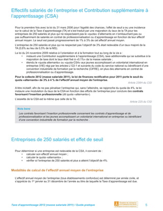 Effectifs salariés de l’entreprise et Contribution supplémentaire à
l’apprentissage (CSA)

  Pour la première fois avec la loi du 31 mars 2006 pour l’égalité des chances, l’effet de seuil a eu une incidence
  sur le calcul de la Taxe d’apprentissage (TA) et s’est traduit par une majoration du taux de la TA pour les
  entreprises de 250 salariés et plus qui ne respectaient pas le «quota» d’alternants en n’embauchant pas ou
  pas sufﬁsamment de salariés en contrat de professionnalisation ou d’apprentissage en fonction de leur effectif
  annuel moyen. Le seuil est passé progressivement de 1% à 3% de cet effectif annuel moyen.
  L’entreprise de 250 salariés et plus qui ne respectait pas l’objectif de 3% était redevable d’un taux majoré de la
  TA (0,6% au lieu de 0,5% de la MS).
  La loi du 24 novembre 2009 relative à l’orientation et à la formation tout au long de la vie a :
        • instauré une Contribution supplémentaire à l’apprentissage (CSA), taxe additionnelle qui se substitue à la
            majoration de taxe dont le taux était ﬁxé à «0,1%» de la masse salariale ;
        • étendu le «quota alternants» ou «quota CSA» aux jeunes accomplissant un volontariat international en
            entreprise (VIE) régi par les articles L122-1 et suivants du code du service national ou bénéﬁciant d’une
            convention industrielle de formation par la recherche (CIFRE), en plus des alternants en contrat de
            professionnalisation ou d’apprentissage.
  Pour la collecte 2012 (masse salariale 2011), la loi de ﬁnances rectiﬁcative pour 2011 porte le seuil du
  quota «alternants» de 3% à 4 % de l’effectif annuel moyen de l’entreprise.
                                                                                             Article 230H du CGI
  A titre incitatif, aﬁn de ne pas pénaliser l’entreprise qui, sans l’atteindre, se rapproche du quota de 4%, la loi
  instaure une modulation du taux de la CSA en fonction des efforts de l’entreprise pour conclure des contrats
  favorisant l’insertion professionnelle (dit quota «alternants»).
  L’assiette de la CSA est la même que celle de la TA.
                                                                                                        Article 225 du CGI

    Nota bene
     Les contrats favorisant l’insertion professionnelle concernent les contrats d’apprentissage et de
     professionnalisation et les jeunes accomplissant un volontariat international en entreprise ou bénéﬁciant
     d’une convention industrielle de formation par la recherche .




Entreprises de 250 salariés et effet de seuil

  Pour déterminer si une entreprise est redevable de la CSA, il convient de :
       • calculer son effectif annuel moyen ;
       • calculer le quota «alternants» ;
       • vériﬁer si l’entreprise de 250 salariés et plus a atteint l’objectif de 4%.


Modalités de calcul de l’effectif annuel moyen de l’entreprise

  L’effectif annuel moyen de l’entreprise (tous établissements confondus) est déterminé par année civile, et
  s’apprécie du 1er janvier au 31 décembre de l’année au titre de laquelle la Taxe d’apprentissage est due.




Taxe d’apprentissage 2012 (masse salariale 2011) / Guide pratique                                                      5
 