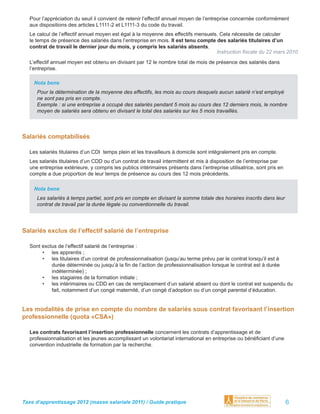 Pour l’appréciation du seuil il convient de retenir l’effectif annuel moyen de l’entreprise concernée conformément
  aux dispositions des articles L1111-2 et L1111-3 du code du travail.
  Le calcul de l’effectif annuel moyen est égal à la moyenne des effectifs mensuels. Cela nécessite de calculer
  le temps de présence des salariés dans l’entreprise en mois. Il est tenu compte des salariés titulaires d’un
  contrat de travail le dernier jour du mois, y compris les salariés absents.
                                                                                   Instruction ﬁscale du 22 mars 2010
  L’effectif annuel moyen est obtenu en divisant par 12 le nombre total de mois de présence des salariés dans
  l’entreprise.

    Nota bene
     Pour la détermination de la moyenne des effectifs, les mois au cours desquels aucun salarié n’est employé
     ne sont pas pris en compte.
     Exemple : si une entreprise a occupé des salariés pendant 5 mois au cours des 12 derniers mois, le nombre
     moyen de salariés sera obtenu en divisant le total des salariés sur les 5 mois travaillés.



Salariés comptabilisés

  Les salariés titulaires d’un CDI temps plein et les travailleurs à domicile sont intégralement pris en compte.
  Les salariés titulaires d’un CDD ou d’un contrat de travail intermittent et mis à disposition de l’entreprise par
  une entreprise extérieure, y compris les publics intérimaires présents dans l’entreprise utilisatrice, sont pris en
  compte a due proportion de leur temps de présence au cours des 12 mois précédents.

    Nota bene
     Les salariés à temps partiel, sont pris en compte en divisant la somme totale des horaires inscrits dans leur
     contrat de travail par la durée légale ou conventionnelle du travail.




Salariés exclus de l’effectif salarié de l’entreprise

  Sont exclus de l’effectif salarié de l’entreprise :
       • les apprentis ;
       • les titulaires d’un contrat de professionnalisation (jusqu’au terme prévu par le contrat lorsqu’il est à
           durée déterminée ou jusqu’à la ﬁn de l’action de professionnalisation lorsque le contrat est à durée
           indéterminée) ;
       • les stagiaires de la formation initiale ;
       • les intérimaires ou CDD en cas de remplacement d’un salarié absent ou dont le contrat est suspendu du
           fait, notamment d’un congé maternité, d’un congé d’adoption ou d’un congé parental d’éducation.


Les modalités de prise en compte du nombre de salariés sous contrat favorisant l’insertion
professionnelle (quota «CSA»)

  Les contrats favorisant l’insertion professionnelle concernent les contrats d’apprentissage et de
  professionnalisation et les jeunes accomplissant un volontariat international en entreprise ou bénéﬁciant d’une
  convention industrielle de formation par la recherche.




Taxe d’apprentissage 2012 (masse salariale 2011) / Guide pratique                                                       6
 