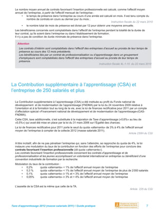 Le nombre moyen annuel de contrats favorisant l’insertion professionnelle est calculé, comme l’effectif moyen
  annuel de l’entreprise, à partir de l’effectif mensuel de l’entreprise :
       • le temps de présence dans l’entreprise au cours d’une année est calculé en mois. Il est tenu compte du
           nombre de contrats en cours au dernier jour du mois ;
                                                                                   Instruction ﬁscale du 22 mars 2010
       • le nombre total de mois de présence est divisé par 12 pour obtenir une moyenne annuelle.
  Les bénéﬁciaires concernés sont comptabilisés dans l’effectif de l’entreprise pendant la totalité de la durée de
  leur contrat, qu’ils soient dans l’entreprise ou dans l’établissement de formation.
  Il n’y a pas de condition de durée minimale de présence dans l’entreprise.

    Attention
     Les contrats d’intérim sont comptabilisés dans l’effectif des entreprises d’accueil au prorata de leur temps de
     présence au cours des 12 mois précédents.
     Les bénéﬁciaires liés par un contrat de professionnalisation ou d’apprentissage dans un groupement
     d’employeurs sont comptabilisés dans l’effectif des entreprises d’accueil au prorata de leur temps de
     présence.
                                                                           Instruction ﬁscale 4L-1-10 du 22 mars 2010




La Contribution supplémentaire à l’apprentissage (CSA) et
l’entreprise de 250 salariés et plus

  La Contribution supplémentaire à l’apprentissage (CSA) a été instituée au proﬁt du Fonds national de
  développement et de modernisation de l’apprentissage (FNDMA) par la loi du 24 novembre 2009 relative à
  l’orientation et à la formation tout au long de la vie, avec la loi de ﬁnances rectiﬁcative pour 2011 par un compte
  d’affectation spécial «Financement national de développement et de modernisation de l’apprentissage»(CAS-
  FNDMA).
  Cette CSA, taxe additionnelle, s’est substituée à la majoration de Taxe d’apprentissage («0,6%» au lieu de
  «0,5%») qui avait été mise en place par la loi du 31 mars 2006 sur l’Egalité des chances.
  La loi de ﬁnances rectiﬁcative pour 2011 porte le seuil du quota «alternants» de 3% à 4% de l’effectif annuel
  moyen de l’entreprise à compter de la collecte 2012 (masse salariale 2011).
                                                                                                   Article 230H du CGI


  A titre incitatif, aﬁn de ne pas pénaliser l’entreprise qui, sans l’atteindre, se rapproche du quota de 4%, la loi
  instaure une modulation du taux de la contribution en fonction des efforts de l’entreprise pour conclure des
  contrats favorisant l’insertion professionnelle (dit quota «alternants»).
  Les contrats favorisant l’insertion professionnelle concernent les contrats d’apprentissage et de
  professionnalisation et les jeunes accomplissant un volontariat international en entreprise ou bénéﬁciant d’une
  convention industrielle de formation par la recherche.
  Modulation du taux de la contribution :
      • 0,2%          quota «alternants» < 1% de l’effectif annuel moyen de l’entreprise
      • 0,3 %         quota «alternants» < 1% de l’effectif annuel moyen de l’entreprise de plus de 2 000 salariés
      • 0,1%          quota «alternants» ≥ 1% et < 3% de l’effectif annuel moyen de l’entreprise
      • 0,05%         quota «alternants» ≥ 3% et < 4% de l’effectif annuel moyen de l’entreprise


  L’assiette de la CSA est la même que celle de la TA.
                                                                                                      Article 225 du CGI




Taxe d’apprentissage 2012 (masse salariale 2011) / Guide pratique                                                      7
 