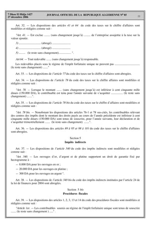 JOURNAL OFFICIEL DE LA REPUBLIQUE ALGERIENNE N° 85
11
7 Dhou El Hidja 1427
27 décembre 2006
Art. 32. — Les dispositions des articles 41 et 64 du code des taxes sur le chiffre d'affaires sont
modifiées et rédigées comme suit :
"Art. 41. — Est exclue ........ (sans changement jusqu’à) ......... de l’entreprise assujettie à la taxe sur la
valeur ajoutée.
3) .............................. (abrogé) .........................
4) .............................. (abrogé) .........................
5) ......... (le reste sans changement)................. ".
Art 64. — Tout redevable ....... (sans changement jusqu’à) responsable.
Les redevables placés sous le régime de l'impôt forfaitaire unique ne peuvent pas ..................................
(le reste sans changement) ......."
Art. 33. — Les dispositions de l’article 77 du code des taxes sur le chiffre d'affaires sont abrogées.
Art. 34. — Les dispositions de l’article 78 du code des taxes sur le chiffre affaires sont modifiées et
rédigées comme suit :
"Art. 78. — Lorsque le montant ....... (sans changement jusqu’à) est inférieur à cent cinquante mille
dinars (150.000 DA), le contribuable est tenu pour l'année suivante de s’acquitter ................ (le reste sans
changement) .......".
Art. 35. — Les dispositions de l’article 78 bis du code des taxes sur le chiffre d’affaires sont modifiées et
rédigées comme suit :
"Art. 78 bis. — Nonobstant les dispositions des articles 76-1 et 78 sus-cités, les contribuables relevant
des centres des impôts dont le montant des droits payés au cours de l’année précédente est inférieur à cent
cinquante mille dinars (150.000 DA) sont tenus de souscrire, pour l’année suivante, leur déclaration et de
s’acquitter trimestriellement ....... (le reste sans changement) .......".
Art. 36. — Les dispositions des articles 89 à 95 et 98 à 101 du code des taxes sur le chiffre d'affaires
sont abrogées.
Section 5
Impôts indirects
Art. 37. — Les dispositions de l’article 340 du code des impôts indirects sont modifiées et rédigées
comme suit :
"Art. 340. — Les ouvrages d’or, d’argent et de platine supportent un droit de garantie fixé par
hectogramme à :
— 8.000 DA pour les ouvrages en or ;
— 20.000 DA pour les ouvrages en platine ;
— 300 DA pour les ouvrages en argent ".
Art. 38. — Les dispositions de l’article 340 bis du code des impôts indirects instituées par l’article 24 de
la loi de finances pour 2004 sont abrogées.
Section 5 bis
Procédures fiscales
Art. 39. — Les dispositions des articles 1, 2, 3, 13 et 14 du code des procédures fiscales sont modifiées et
rédigées comme suit :
"Article 1er. — Les contribuables soumis au régime de l'impôt forfaitaire unique sont tenus de souscrire
....... (le reste sans changement ) ....." .
 