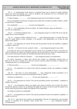 12
7 Dhou El Hidja 1427
27 décembre 2006
JOURNAL OFFICIEL DE LA REPUBLIQUE ALGERIENNE N° 85
"Art. 2. — L’administration fiscale adresse à l’exploitant placé sous le régime de l'impôt forfaitaire
unique, par lettre recommandée avec accusé de réception, une notification de l’avis d’évaluation pour
chacune des années de la période forfaitaire.
L’intéressé dispose ....................... (sans changement jusqu’à) qu’il serait disposé à accepter.
En cas d’acceptation ou d’absence de réponse dans le délai fixé, les forfaits du chiffre d’affaires notifiés
servent de base à l’imposition.
Si le contribuable ............................... (le reste sans changement) ...............................".
"Art. 3. — Les contribuables relevant du régime de l'impôt forfaitaire unique qui détiennent ...............
(le reste sans changement) ........ "
"Art 13. — L’évaluation forfaitaire peut ........ (sans changement jusqu’à) à l’article 282 ter du code des
impôts directs et taxes assimilées".
"Art. 14. — Lorsque le chiffre d’affaires de l’une ........ (sans changement jusqu’à ) à l’article 282 ter du
code des impôts directs et taxes assimilées, il est procédé à une régularisation sur la base de celui
effectivement réalisé".
Art. 40. — Les dispositions de l’article 38-6 du code des procédures fiscales sont modifiées, complétées
et rédigées comme suit :
"Art. 38-6. — A l’issue de la visite, un procès-verbal ........ (sans changement jusqu’à) sous scellés.
L’occupant des lieux ou son représentant est tenu informé de la possibilité d’assister à l’ouverture des
scellés en présence de l’officier de la police judiciaire, qui aura lieu dans les locaux de l’administration ou
dans ceux du commissariat de police de l’arrondissement dont relèvent les lieux visités.
Une copie du procès-verbal de l’inventaire ........ (sans changement jusqu’à) son représentant.
Les pièces, documents et objets saisis doivent être restitués au contribuable concerné dans un
délai de six (6) mois à compter de la date de la remise du procès-verbal d’inventaire à l’intéressé ou à
l’occupant des lieux ou à son représentant.
L’officier de police ............................... (le reste sans changement) ...............................".
Art. 41. — Les dispositions de l’article 65 du code des procédures fiscales sont modifiées et rédigées
comme suit :
"Art. 65. — Est tenue au secret professionnel ....... (sans changement jusqu’à) perception ou le
contentieux des impôts et taxes prévu par la législation fiscale en vigueur.
Toutefois, les dispositions ........................ (le reste sans changement) ........................".
Art. 42. — Les dispositions de l’article 71 du code des procédures fiscales sont modifiées, complétées et
rédigées comme suit :
"Art. 71. — Les réclamations relatives aux impôts, taxes, droits et amendes visés à l’article 70 ci-dessus
doivent être adressées, selon le cas, au directeur des impôts de la wilaya, au chef du centre des impôts ou au
chef du centre de proximité des impôts, dont dépend le lieu d’imposition.
Un récépissé est délivré au contribuable ".
Art. 43. — Les dispositions de l’article 72 du code des procédures fiscales sont modifiées, complétées et
rédigées comme suit :
"Art. 72. 1) — Sous réserve des cas prévus aux paragraphes ci-dessous, les réclamations sont recevables
jusqu’au 31 décembre de la deuxième année suivant celle ....................... (sans changement jusqu’à)
ces réclamations.
 