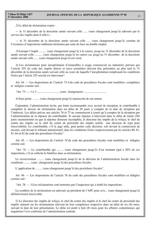 JOURNAL OFFICIEL DE LA REPUBLIQUE ALGERIENNE N° 85
13
7 Dhou El Hidja 1427
27 décembre 2006
2) Le délai de réclamation expire :
— le 31 décembre de la deuxième année suivant celle ...... (sans changement jusqu’à) adressés par le
service des impôts dont il relève ;
— le 31 décembre de la deuxième année suivant celle ..... (sans changement jusqu’à) certaine de
l’existence d’impositions indûment réclamées par suite de faux ou double emploi.
3) Lorsque l’impôt .......... (sans changement jusqu’à) à la source, jusqu’au 31 décembre de la deuxième
année suivant celle .......... (sans changement jusqu’à) les autres cas jusqu’au 31 décembre de la deuxième
année suivant celle ...... (sans changement jusqu’à) est versé.
4) Les réclamations pour inexploitation d’immeubles à usage commercial ou industriel, prévues par
l’article 255 du code des impôts directs et taxes assimilées doivent être présentées au plus tard le 31
décembre de la deuxième année suivant celle au cours de laquelle l’inexploitation remplissant les conditions
fixées par l’article 255 suscité est intervenue".
Art. 44. — Les dispositions de l’article 73-4 du code de procédures fiscales sont modifiées, complétées
et rédigées comme suit :
"Art. 73. — 1 à 3 ............................... (sans changement) ...............................
4) Sous peine ......... (sans changement jusqu’à) manuscrite de son auteur.
Cependant, l’administration invite, par lettre recommandée avec accusé de réception, le contribuable à
compléter le dossier de réclamation dans un délai de 30 jours à compter de la date de réception par
l’intéressé. Les délais prévus aux articles 76 et 77 ne commencent à courir qu’à compter de la réception par
l’administration de la réponse du contribuable. Si aucune réponse n’intervient dans le délai de trente (30)
jours susmentionné ou que la réponse demeure incomplète, le directeur des impôts de la wilaya, le chef du
centre des impôts ou le chef du centre de proximité des impôts notifie une décision de rejet pour
irrecevabilité. Le contribuable, s’il le juge utile, peut porter cette décision, soit devant la commission de
recours, soit devant le tribunal administratif, dans les conditions fixées respectivement par les articles 80, 81,
81 bis et 82 du code des procédures fiscales".
Art. 45. — Les dispositions de l’article 74 du code des procédures fiscales sont modifiées et rédigées
comme suit :
"Art. 74. — Le contribuable qui ......... (sans changement jusqu’à) d’un montant égal à 20% de ces
impositions, s’il en sollicite le bénéfice dans sa réclamation.
Le recouvrement ......... (sans changement jusqu’à) de la décision de l’administration fiscale dans les
conditions ......... (sans changement jusqu’à) des procédures fiscales.
L’application de ......... (sans changement jusqu’à) des procédures fiscales”.
Art. 46. — Les dispositions de l’article 76 du code des procédures fiscales sont modifiées et rédigées
comme suit :
“Art. 76. — 1) Les réclamations sont instruites par l’inspecteur qui a établi les impositions.
La synthèse de la réclamation est adressée au président de l’APC pour avis... (sans changement jusqu’à)
définitivement irrecevable.
2) Le directeur des impôts de wilaya, le chef du centre des impôts et le chef du centre de proximité des
impôts statuent sur les réclamations relevant de leur compétence respective dans un délai de six (6) mois,
suivant la date de leur présentation. Le délai est porté à huit (8) mois pour les affaires contentieuses qui
requièrent l’avis conforme de l’administration centrale.
 