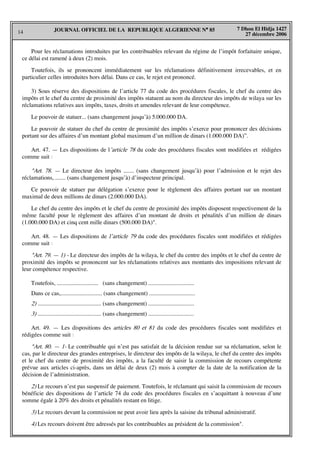 14
7 Dhou El Hidja 1427
27 décembre 2006
JOURNAL OFFICIEL DE LA REPUBLIQUE ALGERIENNE N° 85
Pour les réclamations introduites par les contribuables relevant du régime de l’impôt forfaitaire unique,
ce délai est ramené à deux (2) mois.
Toutefois, ils se prononcent immédiatement sur les réclamations définitivement irrecevables, et en
particulier celles introduites hors délai. Dans ce cas, le rejet est prononcé.
3) Sous réserve des dispositions de l’article 77 du code des procédures fiscales, le chef du centre des
impôts et le chef du centre de proximité des impôts statuent au nom du directeur des impôts de wilaya sur les
réclamations relatives aux impôts, taxes, droits et amendes relevant de leur compétence.
Le pouvoir de statuer... (sans changement jusqu’à) 5.000.000 DA.
Le pouvoir de statuer du chef du centre de proximité des impôts s’exerce pour prononcer des décisions
portant sur des affaires d’un montant global maximum d’un million de dinars (1.000.000 DA)”.
Art. 47. — Les dispositions de l’article 78 du code des procédures fiscales sont modifiées et rédigées
comme suit :
"Art. 78. — Le directeur des impôts ....... (sans changement jusqu’à) pour l’admission et le rejet des
réclamations, ....... (sans changement jusqu’à) d’inspecteur principal.
Ce pouvoir de statuer par délégation s’exerce pour le règlement des affaires portant sur un montant
maximal de deux millions de dinars (2.000.000 DA).
Le chef du centre des impôts et le chef du centre de proximité des impôts disposent respectivement de la
même faculté pour le règlement des affaires d’un montant de droits et pénalités d’un million de dinars
(1.000.000 DA) et cinq cent mille dinars (500.000 DA)".
Art. 48. — Les dispositions de l’article 79 du code des procédures fiscales sont modifiées et rédigées
comme suit :
"Art. 79. — 1) - Le directeur des impôts de la wilaya, le chef du centre des impôts et le chef du centre de
proximité des impôts se prononcent sur les réclamations relatives aux montants des impositions relevant de
leur compétence respective.
Toutefois, ............................ (sans changement) ...............................
Dans ce cas,............................ (sans changement) ...............................
2) ........................................... (sans changement) ...............................
3) ........................................... (sans changement) ...............................
Art. 49. — Les dispositions des articles 80 et 81 du code des procédures fiscales sont modifiées et
rédigées comme suit :
"Art. 80. — 1- Le contribuable qui n’est pas satisfait de la décision rendue sur sa réclamation, selon le
cas, par le directeur des grandes entreprises, le directeur des impôts de la wilaya, le chef du centre des impôts
et le chef du centre de proximité des impôts, a la faculté de saisir la commission de recours compétente
prévue aux articles ci-après, dans un délai de deux (2) mois à compter de la date de la notification de la
décision de l’administration.
2) Le recours n’est pas suspensif de paiement. Toutefois, le réclamant qui saisit la commission de recours
bénéficie des dispositions de l’article 74 du code des procédures fiscales en s’acquittant à nouveau d’une
somme égale à 20% des droits et pénalités restant en litige.
3) Le recours devant la commission ne peut avoir lieu après la saisine du tribunal administratif.
4) Les recours doivent être adressés par les contribuables au président de la commission".
 