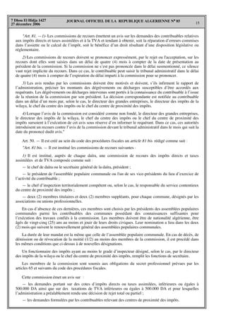 JOURNAL OFFICIEL DE LA REPUBLIQUE ALGERIENNE N° 85
15
7 Dhou El Hidja 1427
27 décembre 2006
"Art. 81. —1)- Les commissions de recours émettent un avis sur les demandes des contribuables relatives
aux impôts directs et taxes assimilées et à la TVA et tendant à obtenir, soit la réparation d’erreurs commises
dans l’assiette ou le calcul de l’impôt, soit le bénéfice d’un droit résultant d’une disposition législative ou
réglementaire.
2) Les commissions de recours doivent se prononcer expressément, par le rejet ou l'acceptation, sur les
recours dont elles sont saisies dans un délai de quatre (4) mois à compter de la date de présentation au
président de la commission. Si la commission ne s’est pas prononcée dans le délai susmentionné, ce silence
vaut rejet implicite du recours. Dans ce cas, le contribuable peut saisir le tribunal administratif dans le délai
de quatre (4) mois à compter de l’expiration du délai imparti à la commission pour se prononcer.
3) Les avis rendus par les commissions doivent être motivés et doivent, s’ils infirment le rapport de
l’administration, préciser les montants des dégrèvements ou décharges susceptibles d’être accordés aux
requérants. Les dégrèvements ou décharges intervenus sont portés à la connaissance du contribuable à l’issue
de la réunion de la commission par son président. La décision correspondante est notifiée au contribuable
dans un délai d’un mois par, selon le cas, le directeur des grandes entreprises, le directeur des impôts de la
wilaya, le chef du centre des impôts ou le chef du centre de proximité des impôts.
4) Lorsque l’avis de la commission est considéré comme non fondé, le directeur des grandes entreprises,
le directeur des impôts de la wilaya, le chef du centre des impôts ou le chef du centre de proximité des
impôts sursoient à l’exécution de cet avis sous réserve d’en informer le requérant. Dans ce cas, ces autorités
introduisent un recours contre l’avis de la commission devant le tribunal administratif dans le mois qui suit la
date du prononcé dudit avis."
Art. 50. — Il est créé au sein du code des procédures fiscales un article 81 bis rédigé comme suit :
"Art. 81 bis. — Il est institué les commissions de recours suivantes :
1) Il est institué, auprès de chaque daïra, une commission de recours des impôts directs et taxes
assimilées et de TVA composée comme suit :
— le chef de daïra ou le secrétaire général de la daïra, président ;
— le président de l'assemblée populaire communale ou l'un de ses vice-présidents du lieu d’exercice de
l’activité du contribuable ;
— le chef d’inspection territorialement compétent ou, selon le cas, le responsable du service contentieux
du centre de proximité des impôts ;
— deux (2) membres titulaires et deux (2) membres suppléants, pour chaque commune, désignés par les
associations ou unions professionnelles.
En cas d’absence de ces dernières, ces membres sont choisis par les présidents des assemblées populaires
communales parmi les contribuables des communes possédant des connaissances suffisantes pour
l’exécution des travaux confiés à la commission. Les membres doivent être de nationalité algérienne, être
âgés de vingt-cinq (25) ans au moins et jouir de leurs droits civiques. Leur nomination a lieu dans les deux
(2) mois qui suivent le renouvellement général des assemblées populaires communales.
La durée de leur mandat est la même que celle de l’assemblée populaire communale. En cas de décès, de
démission ou de révocation de la moitié (1/2) au moins des membres de la commission, il est procédé dans
les mêmes conditions que ci-dessus à de nouvelles désignations.
Un fonctionnaire des impôts ayant au moins le grade d’inspecteur désigné, selon le cas, par le directeur
des impôts de la wilaya ou le chef du centre de proximité des impôts, remplit les fonctions de secrétaire.
Les membres de la commission sont soumis aux obligations du secret professionnel prévues par les
articles 65 et suivants du code des procédures fiscales.
Cette commission émet un avis sur :
— les demandes portant sur des cotes d’impôts directs ou taxes assimilées, inférieures ou égales à
500.000 DA ainsi que sur des taxations de TVA inférieures ou égales à 500.000 DA et pour lesquelles
l’administration a préalablement rendu une décision de rejet total ou partiel ;
— les demandes formulées par les contribuables relevant des centres de proximité des impôts.
 