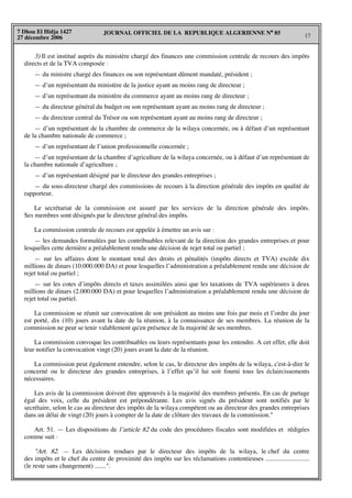 JOURNAL OFFICIEL DE LA REPUBLIQUE ALGERIENNE N° 85
17
7 Dhou El Hidja 1427
27 décembre 2006
3) Il est institué auprès du ministère chargé des finances une commission centrale de recours des impôts
directs et de la TVA composée :
— du ministre chargé des finances ou son représentant dûment mandaté, président ;
— d’un représentant du ministère de la justice ayant au moins rang de directeur ;
— d’un représentant du ministère du commerce ayant au moins rang de directeur ;
— du directeur général du budget ou son représentant ayant au moins rang de directeur ;
— du directeur central du Trésor ou son représentant ayant au moins rang de directeur ;
— d’un représentant de la chambre de commerce de la wilaya concernée, ou à défaut d’un représentant
de la chambre nationale de commerce ;
— d’un représentant de l’union professionnelle concernée ;
— d’un représentant de la chambre d’agriculture de la wilaya concernée, ou à défaut d’un représentant de
la chambre nationale d’agriculture ;
— d’un représentant désigné par le directeur des grandes entreprises ;
— du sous-directeur chargé des commissions de recours à la direction générale des impôts en qualité de
rapporteur.
Le secrétariat de la commission est assuré par les services de la direction générale des impôts.
Ses membres sont désignés par le directeur général des impôts.
La commission centrale de recours est appelée à émettre un avis sur :
— les demandes formulées par les contribuables relevant de la direction des grandes entreprises et pour
lesquelles cette dernière a préalablement rendu une décision de rejet total ou partiel ;
— sur les affaires dont le montant total des droits et pénalités (impôts directs et TVA) excède dix
millions de dinars (10.000.000 DA) et pour lesquelles l’administration a préalablement rendu une décision de
rejet total ou partiel ;
— sur les cotes d’impôts directs et taxes assimilées ainsi que les taxations de TVA supérieures à deux
millions de dinars (2.000.000 DA) et pour lesquelles l’administration a préalablement rendu une décision de
rejet total ou partiel.
La commission se réunit sur convocation de son président au moins une fois par mois et l’ordre du jour
est porté, dix (10) jours avant la date de la réunion, à la connaissance de ses membres. La réunion de la
commission ne peut se tenir valablement qu'en présence de la majorité de ses membres.
La commission convoque les contribuables ou leurs représentants pour les entendre. A cet effet, elle doit
leur notifier la convocation vingt (20) jours avant la date de la réunion.
La commission peut également entendre, selon le cas, le directeur des impôts de la wilaya, c'est-à-dire le
concerné ou le directeur des grandes entreprises, à l’effet qu’il lui soit fourni tous les éclaircissements
nécessaires.
Les avis de la commission doivent être approuvés à la majorité des membres présents. En cas de partage
égal des voix, celle du président est prépondérante. Les avis signés du président sont notifiés par le
secrétaire, selon le cas au directeur des impôts de la wilaya compétent ou au directeur des grandes entreprises
dans un délai de vingt (20) jours à compter de la date de clôture des travaux de la commission."
Art. 51. — Les dispositions de l’article 82 du code des procédures fiscales sont modifiées et rédigées
comme suit :
"Art. 82. — Les décisions rendues par le directeur des impôts de la wilaya, le chef du centre
des impôts et le chef du centre de proximité des impôts sur les réclamations contentieuses ...........................
(le reste sans changement) .......".
 