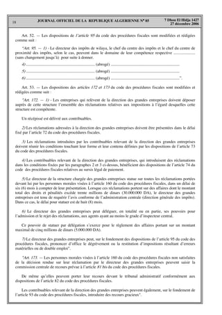 18
7 Dhou El Hidja 1427
27 décembre 2006
JOURNAL OFFICIEL DE LA REPUBLIQUE ALGERIENNE N° 85
Art. 52. — Les dispositions de l’article 95 du code des procédures fiscales sont modifiées et rédigées
comme suit :
“Art. 95. — 1) - Le directeur des impôts de wilaya, le chef du centre des impôts et le chef du centre de
proximité des impôts, selon le cas, peuvent dans le domaine de leur compétence respective .....................
(sans changement jusqu’à) pour suite à donner.
4) ................................................................... (abrogé) ...................................................................
5) ................................................................... (abrogé) ...................................................................
6) ................................................................... (abrogé) ...................................................................”.
Art. 53. — Les dispositions des articles 172 et 173 du code des procédures fiscales sont modifiées et
rédigées comme suit :
"Art. 172. — 1) - Les entreprises qui relèvent de la direction des grandes entreprises doivent déposer
auprès de cette structure l’ensemble des réclamations relatives aux impositions à l’égard desquelles cette
structure est compétente.
Un récépissé est délivré aux contribuables.
2) Les réclamations adressées à la direction des grandes entreprises doivent être présentées dans le délai
fixé par l’article 72 du code des procédures fiscales.
3) Les réclamations introduites par les contribuables relevant de la direction des grandes entreprises
doivent réunir les conditions touchant leur forme et leur contenu définies par les dispositions de l’article 73
du code des procédures fiscales.
4) Les contribuables relevant de la direction des grandes entreprises, qui introduisent des réclamations
dans les conditions fixées par les paragraphes 2 et 3 ci-dessus, bénéficient des dispositions de l’article 74 du
code des procédures fiscales relatives au sursis légal de paiement.
5) Le directeur de la structure chargée des grandes entreprises statue sur toutes les réclamations portées
devant lui par les personnes morales visées à l’article 160 du code des procédures fiscales, dans un délai de
six (6) mois à compter de leur présentation. Lorsque ces réclamations portent sur des affaires dont le montant
total des droits et pénalités excède trente millions de dinars (30.000.000 DA), le directeur des grandes
entreprises est tenu de requérir l’avis conforme de l’administration centrale (direction générale des impôts).
Dans ce cas, le délai pour statuer est de huit (8) mois.
6) Le directeur des grandes entreprises peut déléguer, en totalité ou en partie, ses pouvoirs pour
l’admission et le rejet des réclamations, aux agents ayant au moins le grade d’inspecteur central.
Ce pouvoir de statuer par délégation s’exerce pour le règlement des affaires portant sur un montant
maximal de cinq millions de dinars (5.000.000 DA).
7) Le directeur des grandes entreprises peut, sur le fondement des dispositions de l’article 95 du code des
procédures fiscales, prononcer d’office le dégrèvement ou la restitution d’impositions résultant d’erreurs
matérielles ou de double emploi".
"Art. 173. — Les personnes morales visées à l’article 160 du code des procédures fiscales non satisfaites
de la décision rendue sur leur réclamation par le directeur des grandes entreprises peuvent saisir la
commission centrale de recours prévue à l’article 81 bis du code des procédures fiscales.
De même qu’elles peuvent porter leur recours devant le tribunal administratif conformément aux
dispositions de l’article 82 du code des procédures fiscales.
Les contribuables relevant de la direction des grandes entreprises peuvent également, sur le fondement de
l’article 93 du code des procédures fiscales, introduire des recours gracieux".
 