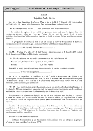 JOURNAL OFFICIEL DE LA REPUBLIQUE ALGERIENNE N° 85
19
7 Dhou El Hidja 1427
27 décembre 2006
Section 6
Dispositions fiscales diverses
Art. 54. — Les dispositions de l’article 32 de la loi n° 01-21 du 7 Chaoual 1422 correspondant
au 22 décembre 2001 portant loi de finances pour 2002 sont modifiées et rédigées comme suit :
"Art. 32. — Les personnes morales ......... (sans changement jusqu’à) et taxes assimilées ;
— les sociétés de capitaux et les sociétés de personnes ayant opté pour le régime fiscal des
sociétés de capitaux telles que visées par l’article 136 du code des impôts directs et taxes
assimilées dont le chiffre d’affaires annuel est supérieur ou égal à un montant fixé par arrêté du ministre des
finances ;
— les groupements de sociétés de droit ou de fait, lorsque le chiffre d’affaires annuel de l’une des
sociétés membres est supérieur ou égal à un montant fixé par arrêté du ministre des finances ;
— ........................... (le reste sans changement) .......................... ".
Art. 55. — L’article 38 de la loi n° 01-21 du 7 Chaoual 1422 correspondant au 22 décembre 2001 portant
loi de finances pour 2002 est modifié et rédigé comme suit :
"Art. 38. — Il est institué une taxe sur les carburants dont le tarif est fixé comme suit :
— Essences avec plomb (normale et super) : 0,10 dinar par litre ;
— Gasoil : 0,30 dinar par litre.
Le produit de la taxe est prélevé et reversé comme en matière de taxe sur les produits pétroliers.
......................... (le reste sans changement) .......................... ".
Art. 56. — Les dispositions de l’article 45 de la loi n° 05-16 du 31 décembre 2005 portant loi de
finances pour 2006 modifiant l’article 41 de la loi n° 04-21 du 29 décembre 2004 portant loi de finances pour
2005 modifiant l’article 71 de la loi n° 02-11 du 24 décembre 2002 portant loi de finances pour 2003, sont
modifiées, complétées et rédigées comme suit :
"Art. 45. — Les immobilisations corporelles amortissables et non amortissables, figurant au bilan clos le
31 décembre 2006, des entreprises et organismes régis par le droit commercial, peuvent, dans les conditions
précisées par voie réglementaire, être réévaluées au plus tard le 31 décembre 2007.
Les plus-values de réévaluation dégagées au titre de cette opération sont inscrites en franchise
d’impôt, au compte écart de réévaluation au passif du bilan et doivent être imposées dans le fonds
social dans le cadre d’une augmentation de capital opérée conformément aux procédures légales en
vigueur".
Art. 57. — Il est institué une taxe, sous forme de droit de timbre, applicable sur les certificats de
qualification et de classification professionnelles pour les entreprises et groupes d’entreprises intervenant
dans le secteur du BTPH, d’agrément des ingénieurs intervenant dans le secteur et d’agrément des
administrateurs de biens immobiliers.
Les tarifs de la taxe sont fixés comme suit :
— Certificats de qualification et de classification professionnelles pour les entreprises et groupes
d’entreprises intervenant dans le secteur du BTPH :
 