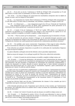 22
7 Dhou El Hidja 1427
27 décembre 2006
JOURNAL OFFICIEL DE LA REPUBLIQUE ALGERIENNE N° 85
Art. 61. — Il est créé, au sein de l’ordonnance n° 05-06 du 18 Rajab 1426 correspondant au 23 août
2005 relative à la lutte contre la contrebande, un article 16 bis rédigé comme suit :
“Art. 16 bis. — Les frais et dépenses de conservation des marchandises entreposées dans les dépôts de
douanes ou loués, sont à la charge du Trésor public".
Art. 62. — Les dispositions de l’article 20 de l’ordonnance n° 05-06 du 18 Rajab 1426 correspondant au
23 août 2005 relative à la lutte contre la contrebande, sont modifiées, complétées et rédigées comme suit :
"Art. 20. — Le tribunal peut .......... (sans changement jusqu'à) dix (10) ans. Il découle de l’interdiction
.......... (sans changement jusqu’à) privative de liberté, après acquittement des peines pécuniaires ou la
constitution d'une caution garantissant le paiement des peines dues".
Art. 63. — L’article 8 bis de l’ordonnance n° 96-22 du 9 juillet 1996 relative à la répression de
l’infraction à la législation et à la réglementation des changes et des mouvements de capitaux de et vers
l’étranger, modifiée et complétée, est modifié, complété et rédigé comme suit :
“Art. 8 bis. — Pour les actions qu’ils entreprennent ..... (sans changement jusqu’à) douanières et fiscales.
La sortie du territoire des prévenus résidant à l’étranger ou de nationalité étrangère poursuivis pour
infraction à la législation des changes et des mouvements de capitaux de et vers l’étranger est subordonnée à
l’obligation de constituer une caution garantissant le paiement des condamnations pécuniaires encourues".
Art. 64. — Est prohibée, pour raison commerciale, l’importation à l’état usagé de pièces détachées,
parties et accessoires de véhicules et d’engins des chapitres 84, 86, 87, 88 et 89 du tarif douanier.
Toute infraction aux présentes dispositions est passible de la confiscation des marchandises litigieuses
ainsi que du moyen de transport.
Les pièces détachées confisquées doivent être détruites selon la procédure réglementaire.
Quant au moyen de transport, il est confisqué au profit de l’Etat et des collectivités territoriales.
Art. 65. — L’article 16 noniès du code des douanes est modifié, complété et rédigé comme suit :
“Art. 16 noniès. — 1- Lorsqu’une déclaration a été présentée et que l’administration des douanes a des
raisons de douter de la véracité ou de l’exactitude des renseignements ou des documents fournis à l’appui de
cette déclaration, elle peut demander à l’importateur de communiquer des justificatifs complémentaires, y
compris des documents ou d’autres éléments de preuve attestant que la valeur déclarée correspond au
montant total effectivement payé ou à payer pour les marchandises importées, ajusté conformément aux
dispositions de l’article 16 octiès du code des douanes.
Si, après avoir reçu ces justifications complémentaires, ou faute de réponse, l’administration des douanes
a encore des doutes raisonnables au sujet de la véracité ou de l’exactitude de la valeur déclarée, il pourra être
considéré que la valeur en douane des marchandises importées ne peut être déterminée conformément aux
dispositions de l’article 16 ter. Avant de prendre une décision finale, l’administration des douanes
communiquera à l’importateur, par écrit, si la demande lui en est faite, les raisons qui font qu’elle doute de
la véracité ou de l’exactitude des renseignements ou des documents fournis et l’importateur se verra
ménager une possibilité raisonnable de réponse.
Lorsqu’une décision finale aura été prise, l’administration des douanes la fera connaître par écrit à
l’importateur ainsi que les raisons qui l’ont motivée.
2) Sur demande présentée par écrit, l’importateur aura le droit de se faire remettre, par l’administration
des douanes, une explication écrite de la manière dont la valeur en douane des marchandises importées par
lui aura été déterminée".
Art. 66. — L’alinéa 1 de l’article 16 noniès du code des douanes est modifié et rédigé comme suit :
“Art. 16 noniès. — 1) - Nonobstant les articles 16 bis à 16 octiès, pour déterminer la valeur en douane
des supports informatiques importés comportant des données ou instructions, il ne sera tenu compte que du
coût ou de la valeur du support informatique proprement dit.
.................................... (le reste sans changement) .................................... ".
 