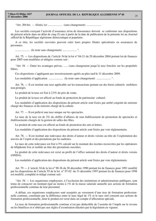 JOURNAL OFFICIEL DE LA REPUBLIQUE ALGERIENNE N° 85
25
7 Dhou El Hidja 1427
27 décembre 2006
“Art. 204 bis. — Alinéa 1er .................... (sans changement) ....................
Les sociétés exerçant l’activité d’assurance et/ou de réassurance doivent se conformer aux dispositions
du présent article dans un délai de cinq (5) ans à partir de la date de publication de la présente loi au Journal
officiel de la République algérienne démocratique et populaire.
A ce titre, les sociétés susvisées peuvent créer leurs propres filiales spécialisées en assurances de
personnes.
.................... (le reste sans changement) .................... ".
Art. 75. — Les dispositions de l’article 54 de la loi n° 04-21 du 29 décembre 2004 portant loi de finances
pour 2005 sont modifiées et rédigées comme suit :
“Art. 54. — Outre les avantages prévus, ...... (sans changement jusqu’à) taxe foncière sur les propriétés
bâties.
Ces dispositions s’appliquent aux investissements agréés au plus tard le 31 décembre 2009.
Les modalités d’application .................... (le reste sans changement) .................... ".
Art. 76. — Il est institué une taxe applicable sur les transactions portant sur des biens culturels mobiliers
non protégés.
Le produit de la taxe est fixé à 2,5% du prix de vente.
Le produit de la taxe est affecté au fonds de protection du patrimoine culturel.
Les modalités d’application des dispositions du présent article sont fixées par arrêté conjoint du ministre
chargé des finances et du ministre chargé de la culture.
Art. 77. — Il est prélevé une taxe unique sur les spectacles.
Le taux de la taxe est de 2% du chiffre d’affaires de tout établissement de promotion de spectacles et
établissements chargés de la gestion de salles des fêtes.
Le produit de cette taxe est affecté au fonds de promotion des arts et lettres.
Les modalités d’application des dispositions du présent article sont fixées par voie réglementaire.
Art. 78. — Il est institué une redevance des droits d’auteur et droits voisins au titre de l’exploitation des
œuvres de l’esprit et des prestations par les audiotex.
Le taux de cette redevance est fixé à 5% calculé sur le montant des recettes recouvrées par les opérateurs
de téléphonie fixe et mobile au titre des prestations suscitées.
Le produit de cette redevance est versé au profit de l’office national des droits d’auteur et droits voisins
(ONDA).
Les modalités d’application des dispositions du présent article sont fixées par voie réglementaire.
Art. 79 — L’article 54 de la loi n° 90-36 du 30 décembre 1990 portant loi de finances pour 1991 modifié
par les dispositions de l’article 55 de la loi n° 97-02 du 31 décembre 1997 portant loi de finances pour 1998
est modifié, complété et rédigé comme suit :
“Art. 54. — Les organismes employeurs, à l’exclusion des institutions et administrations publiques, sont
tenus de consacrer un montant égal au moins à 1% de la masse salariale annuelle aux actions de formation
professionnelle continue de leur personnel.
A défaut, ces organismes employeurs sont assujettis au versement d’une taxe de formation profession-
nelle continue, constituée par la différence entre le taux légal de 1% et le taux réel consenti aux actions de
formation professionnelle, dont le produit est versé dans un compte d’affectation spéciale.
La taxe de formation professionnelle continue n’est pas déductible de l’assiette de l’impôt sur le revenu
ou les bénéfices et n’obéit pas aux règles d’exonération édictées par la législation en vigueur.
 